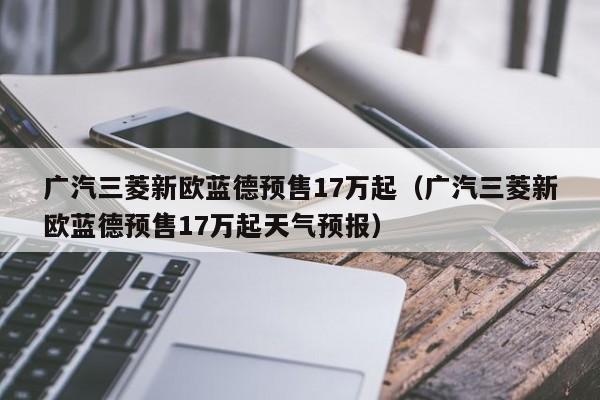 广汽三菱新欧蓝德预售17万起（广汽三菱新欧蓝德预售17万起天气预报）