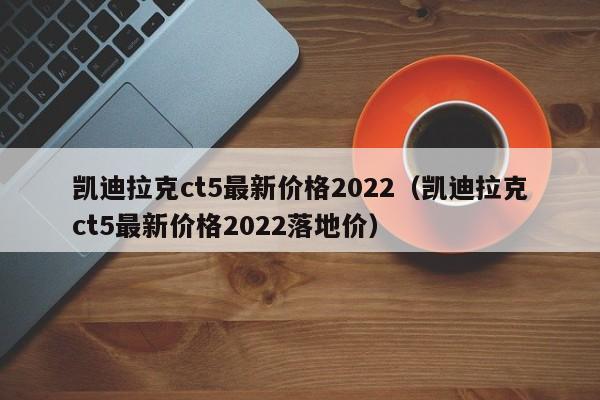 凯迪拉克ct5最新价格2022（凯迪拉克ct5最新价格2022落地价）