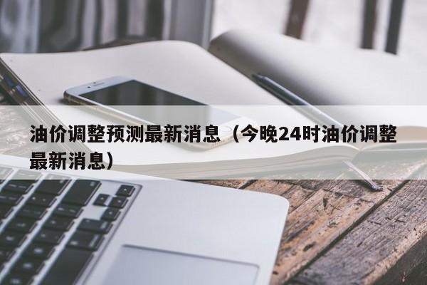 油价调整预测最新消息（今晚24时油价调整最新消息）