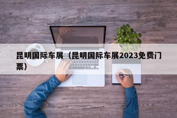 昆明国际车展（昆明国际车展2023免费门票）