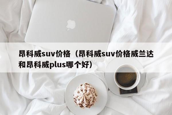 昂科威suv价格（昂科威suv价格威兰达和昂科威plus哪个好）