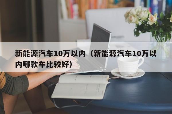 新能源汽车10万以内（新能源汽车10万以内哪款车比较好）