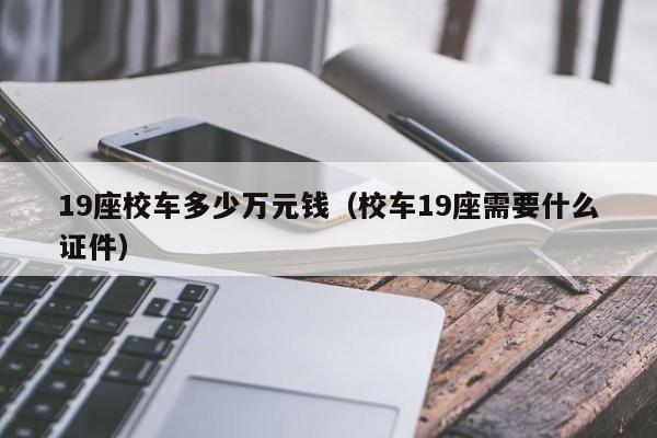 19座校车多少万元钱（校车19座需要什么证件）