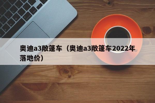 奥迪a3敞篷车（奥迪a3敞篷车2022年落地价）