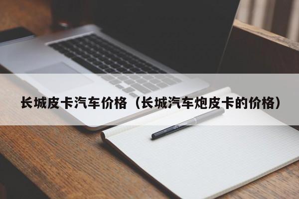 长城皮卡汽车价格（长城汽车炮皮卡的价格）