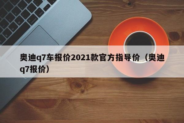 奥迪q7车报价2021款官方指导价（奥迪q7报价）