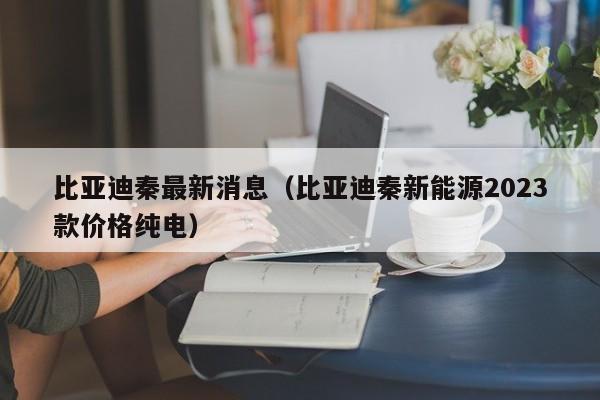 比亚迪秦最新消息（比亚迪秦新能源2023款价格纯电）