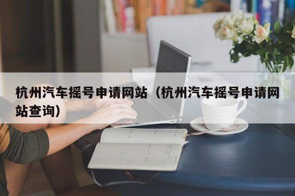 杭州汽车摇号申请网站（杭州汽车摇号申请网站查询）