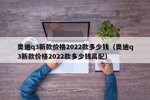 奥迪q3新款价格2022款多少钱（奥迪q3新款价格2022款多少钱高配）