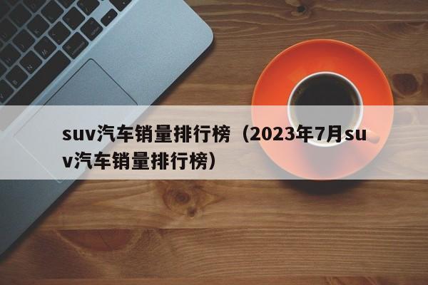 suv汽车销量排行榜（2023年7月suv汽车销量排行榜）