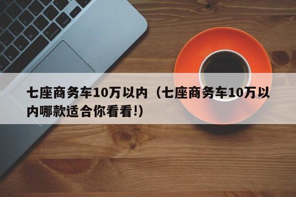 七座商务车10万以内（七座商务车10万以内哪款适合你看看!）