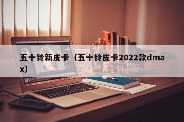 五十铃新皮卡（五十铃皮卡2022款dmax）