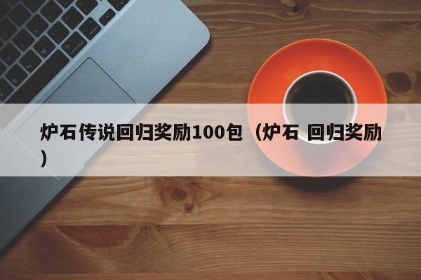 炉石传说回归奖励100包（炉石 回归奖励）