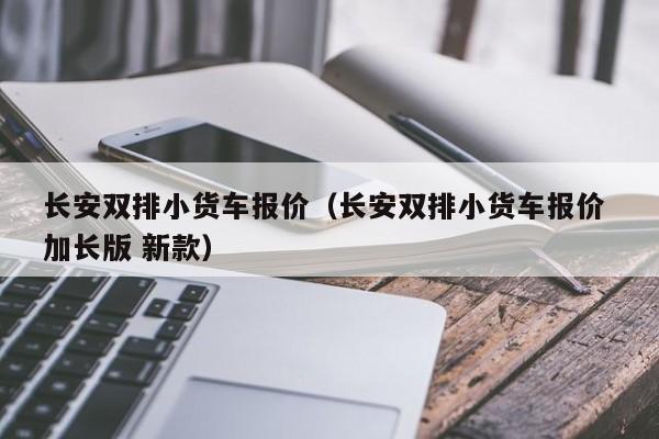 长安双排小货车报价（长安双排小货车报价 加长版 新款）