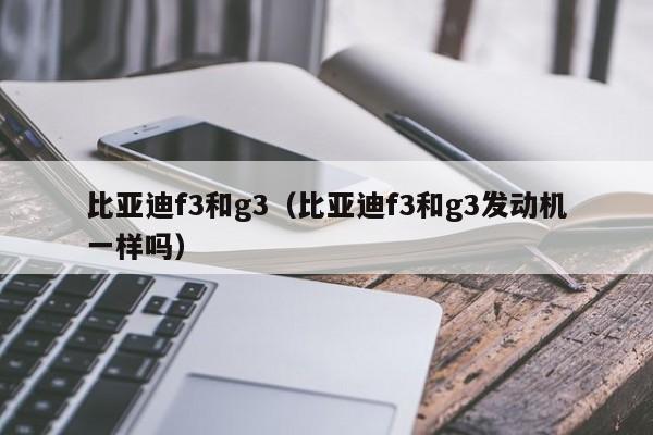 比亚迪f3和g3（比亚迪f3和g3发动机一样吗）