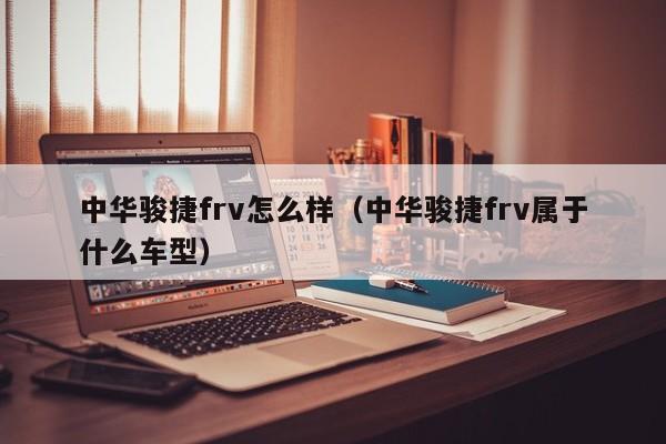 中华骏捷frv怎么样（中华骏捷frv属于什么车型）