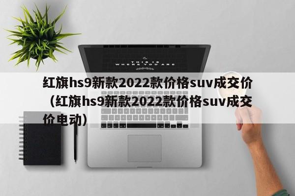 红旗hs9新款2022款价格suv成交价（红旗hs9新款2022款价格suv成交价电动）