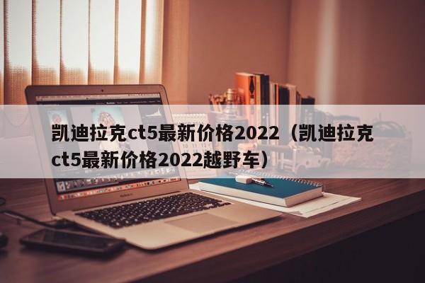 凯迪拉克ct5最新价格2022（凯迪拉克ct5最新价格2022越野车）