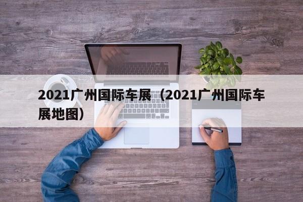 2021广州国际车展（2021广州国际车展地图）