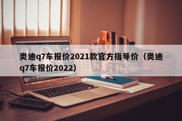 奥迪q7车报价2021款官方指导价（奥迪q7车报价2022）