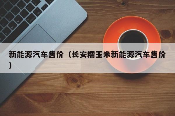 新能源汽车售价（长安糯玉米新能源汽车售价）