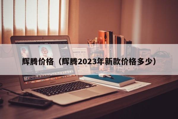 辉腾价格（辉腾2023年新款价格多少）