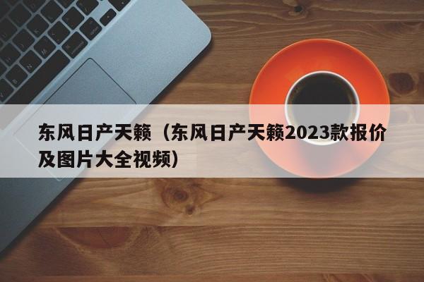 东风日产天籁（东风日产天籁2023款报价及图片大全视频）