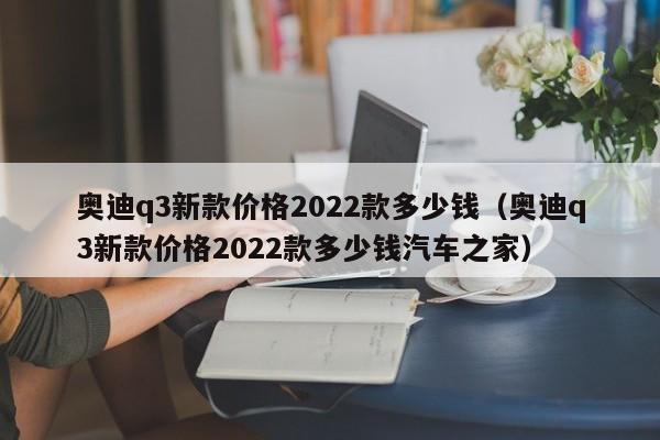 奥迪q3新款价格2022款多少钱（奥迪q3新款价格2022款多少钱汽车之家）