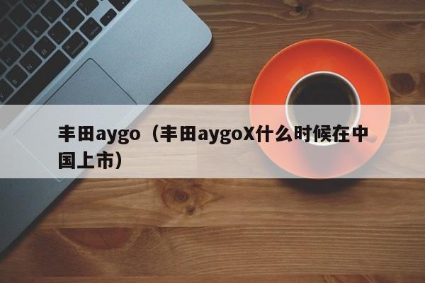 丰田aygo（丰田aygoX什么时候在中国上市）