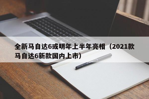 全新马自达6或明年上半年亮相（2021款马自达6新款国内上市）