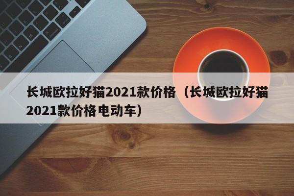 长城欧拉好猫2021款价格（长城欧拉好猫2021款价格电动车）