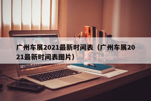 广州车展2021最新时间表（广州车展2021最新时间表图片）