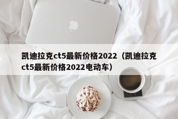 凯迪拉克ct5最新价格2022（凯迪拉克ct5最新价格2022电动车）