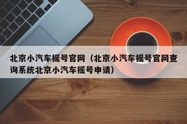 北京小汽车摇号官网（北京小汽车摇号官网查询系统北京小汽车摇号申请）