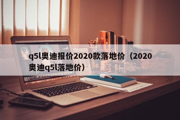 q5l奥迪报价2020款落地价（2020奥迪q5l落地价）