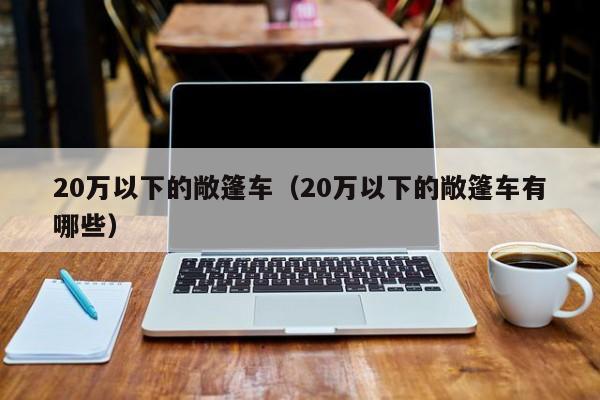 20万以下的敞篷车（20万以下的敞篷车有哪些）