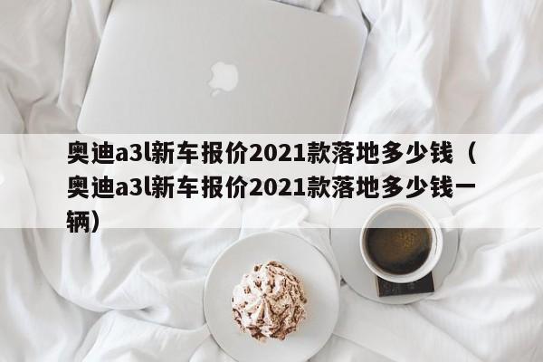 奥迪a3l新车报价2021款落地多少钱（奥迪a3l新车报价2021款落地多少钱一辆）