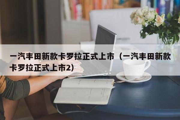 一汽丰田新款卡罗拉正式上市（一汽丰田新款卡罗拉正式上市2）