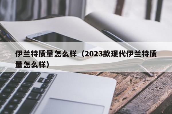 伊兰特质量怎么样（2023款现代伊兰特质量怎么样）