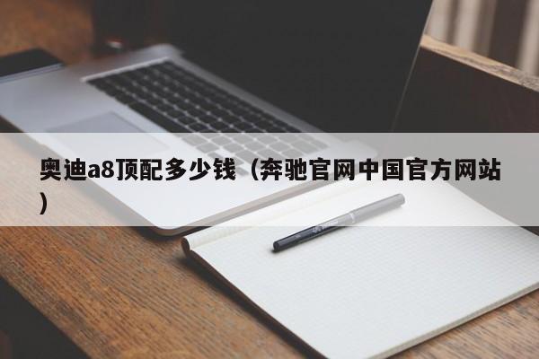 奥迪a8顶配多少钱（奔驰官网中国官方网站）