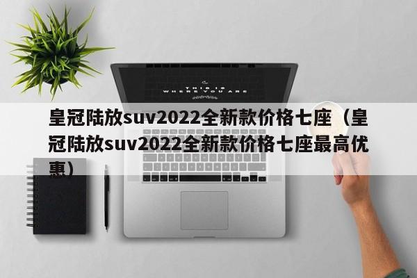 皇冠陆放suv2022全新款价格七座（皇冠陆放suv2022全新款价格七座最高优惠）