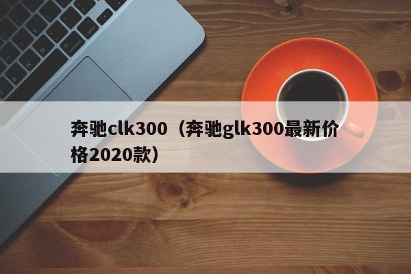 奔驰clk300（奔驰glk300最新价格2020款）