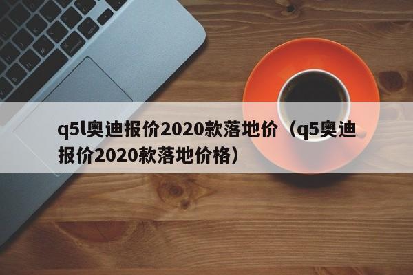 q5l奥迪报价2020款落地价（q5奥迪报价2020款落地价格）