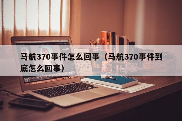 马航370事件怎么回事（马航370事件到底怎么回事）