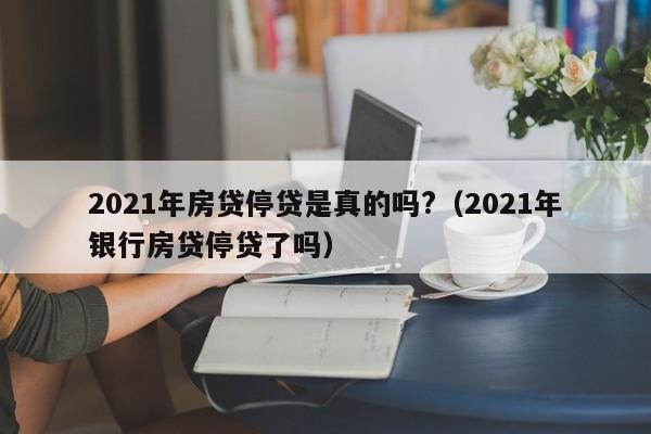 2021年房贷停贷是真的吗?（2021年银行房贷停贷了吗）