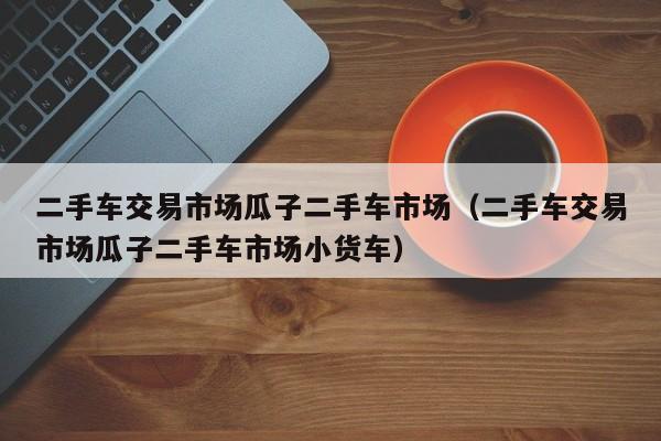 二手车交易市场瓜子二手车市场（二手车交易市场瓜子二手车市场小货车）