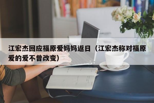 江宏杰回应福原爱妈妈返日（江宏杰称对福原爱的爱不曾改变）