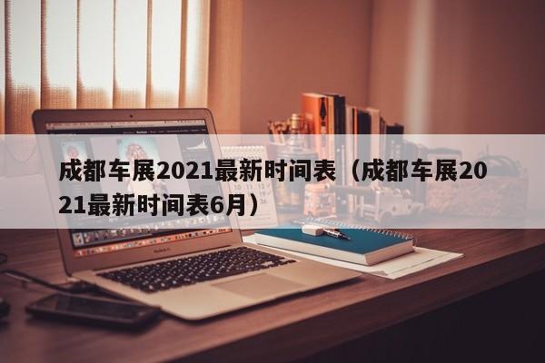 成都车展2021最新时间表（成都车展2021最新时间表6月）