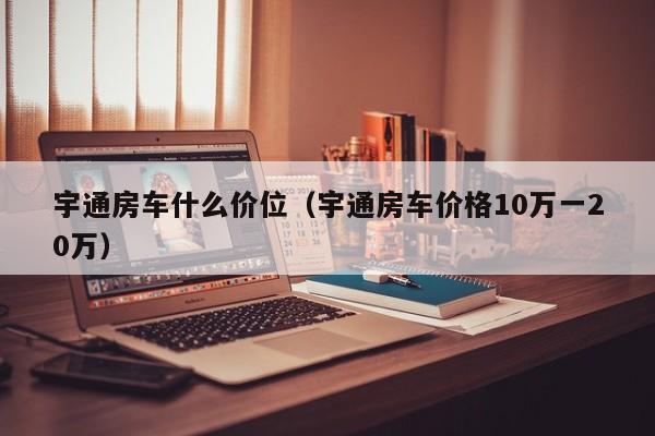 宇通房车什么价位（宇通房车价格10万一20万）