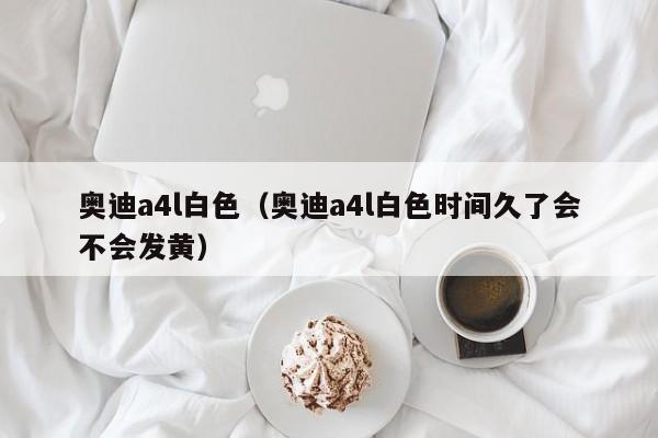 奥迪a4l白色（奥迪a4l白色时间久了会不会发黄）